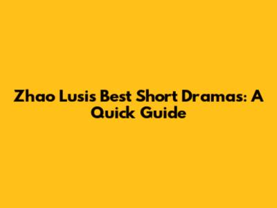 Zhao Lusi's Best Short Dramas: A Quick Guide