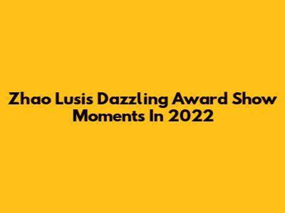 Zhao Lusi's Dazzling Award Show Moments In 2022
