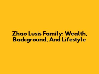 Zhao Lusi's Family: Wealth, Background, And Lifestyle