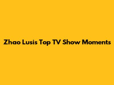 Zhao Lusi's Top TV Show Moments