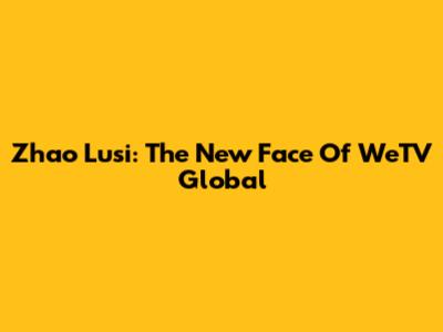 Zhao Lusi: The New Face Of WeTV Global