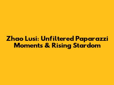 Zhao Lusi: Unfiltered Paparazzi Moments & Rising Stardom