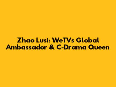 Zhao Lusi: WeTV's Global Ambassador & C-Drama Queen