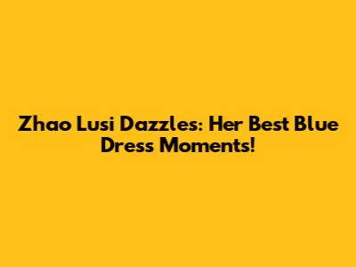 Zhao Lusi Dazzles: Her Best Blue Dress Moments!