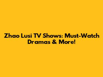 Zhao Lusi TV Shows: Must-Watch Dramas & More!