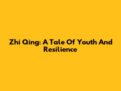 Zhi Qing: A Tale Of Youth And Resilience