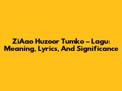 ZiAao Huzoor Tumko – Lagu: Meaning, Lyrics, And Significance