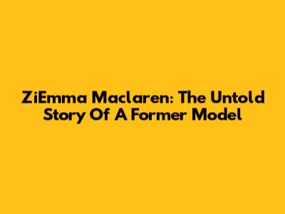 ZiEmma Maclaren: The Untold Story Of A Former Model