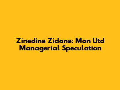 Zinedine Zidane: Man Utd Managerial Speculation