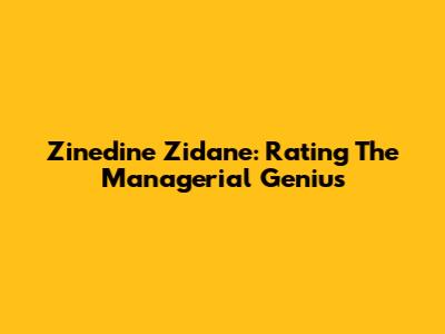 Zinedine Zidane: Rating The Managerial Genius