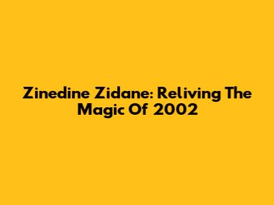 Zinedine Zidane: Reliving The Magic Of 2002