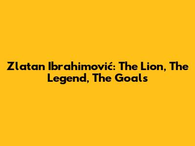 Zlatan Ibrahimović: The Lion, The Legend, The Goals