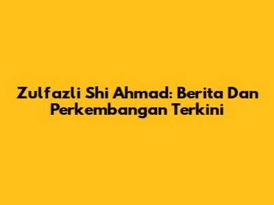 Zulfazli Shi Ahmad: Berita Dan Perkembangan Terkini